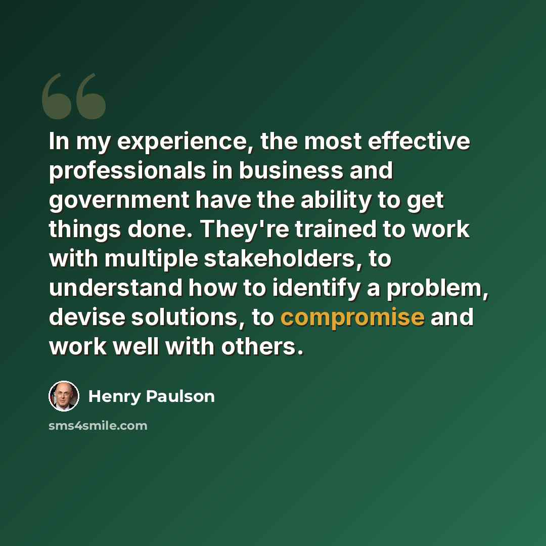 “In my experience, the most effective professionals in business and government have the ability to get things done. They're trained to work with multiple stakeholders, to understand how to identify a problem, devise solutions, to compromise and work well with others.” quote by Henry Paulson