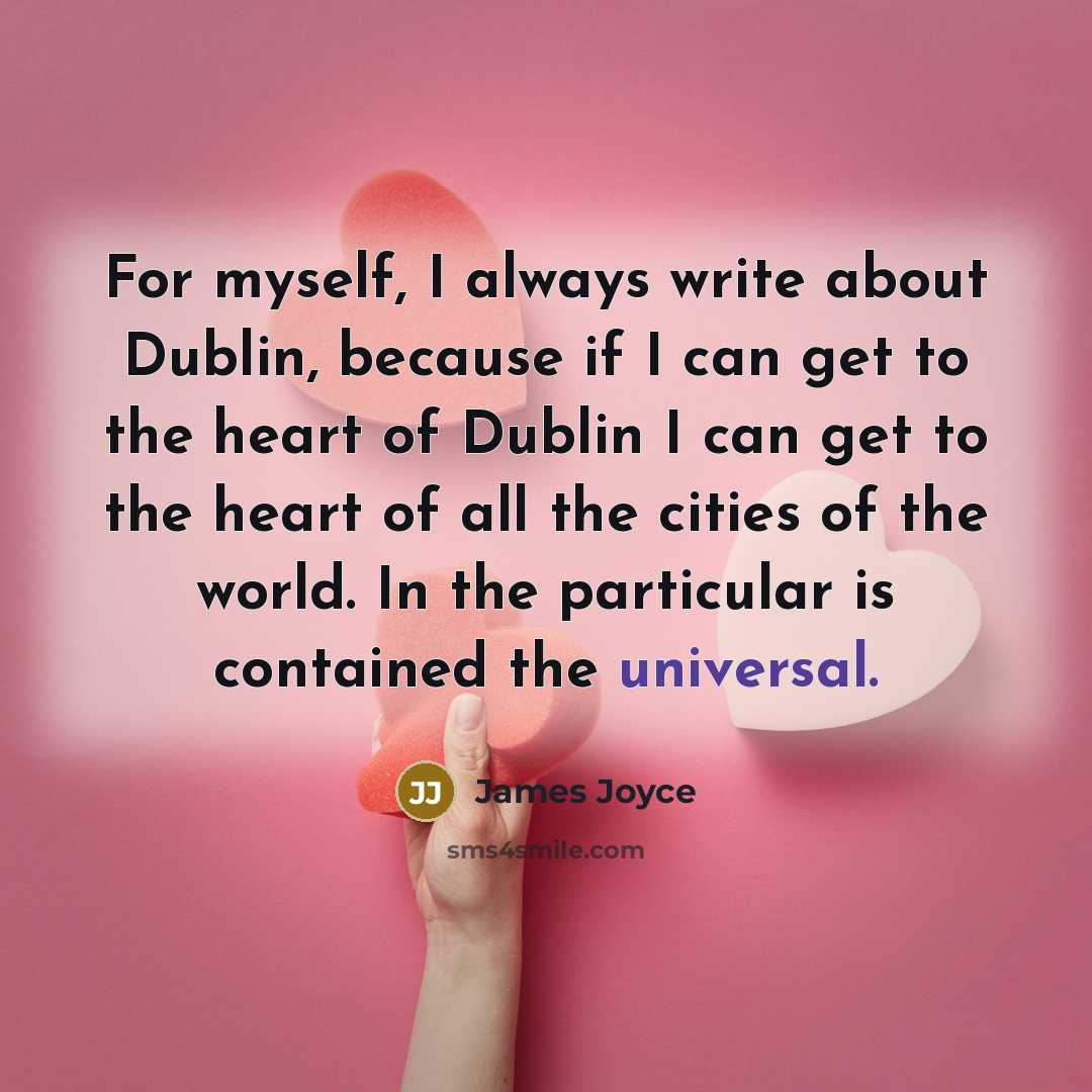 “For myself, I always write about Dublin, because if I can get to the heart of Dublin I can get to the heart of all the cities of the world. In the particular is contained the universal.” quote by James Joyce