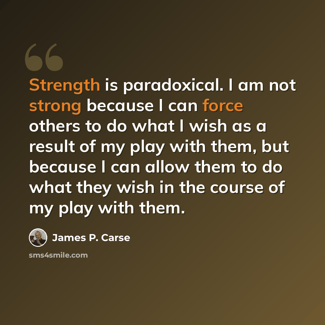 “Strength is paradoxical. I am not strong because I can force others to do what I wish as a result of my play with them, but because I can allow them to do what they wish in the course of my play with them.” quote by James P. Carse