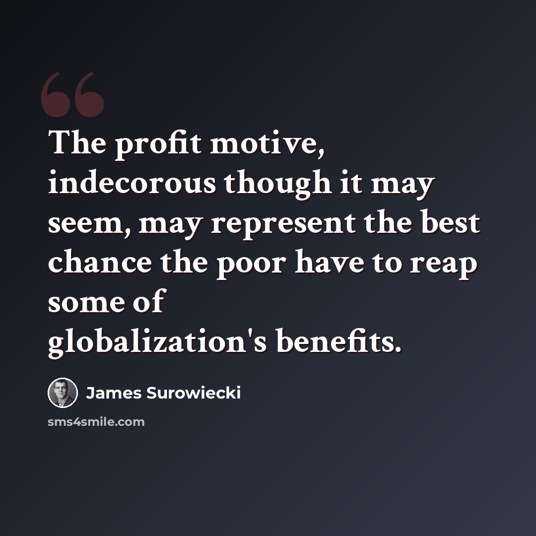 “The profit motive, indecorous though it may seem, may represent the best chance the poor have to reap some of globalization's benefits.” quote by James Surowiecki