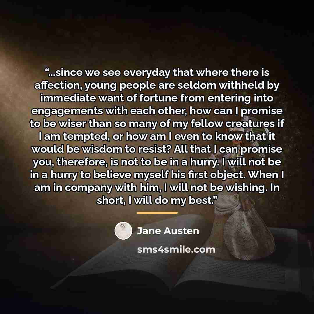 “...since we see everyday that where there is affection, young people are seldom withheld by immediate want of fortune from entering into engagements with each other, how can I promise to be wiser than so many of my fellow creatures if I am tempted, or how am I even to know that it would be wisdom…” quote by Jane Austen