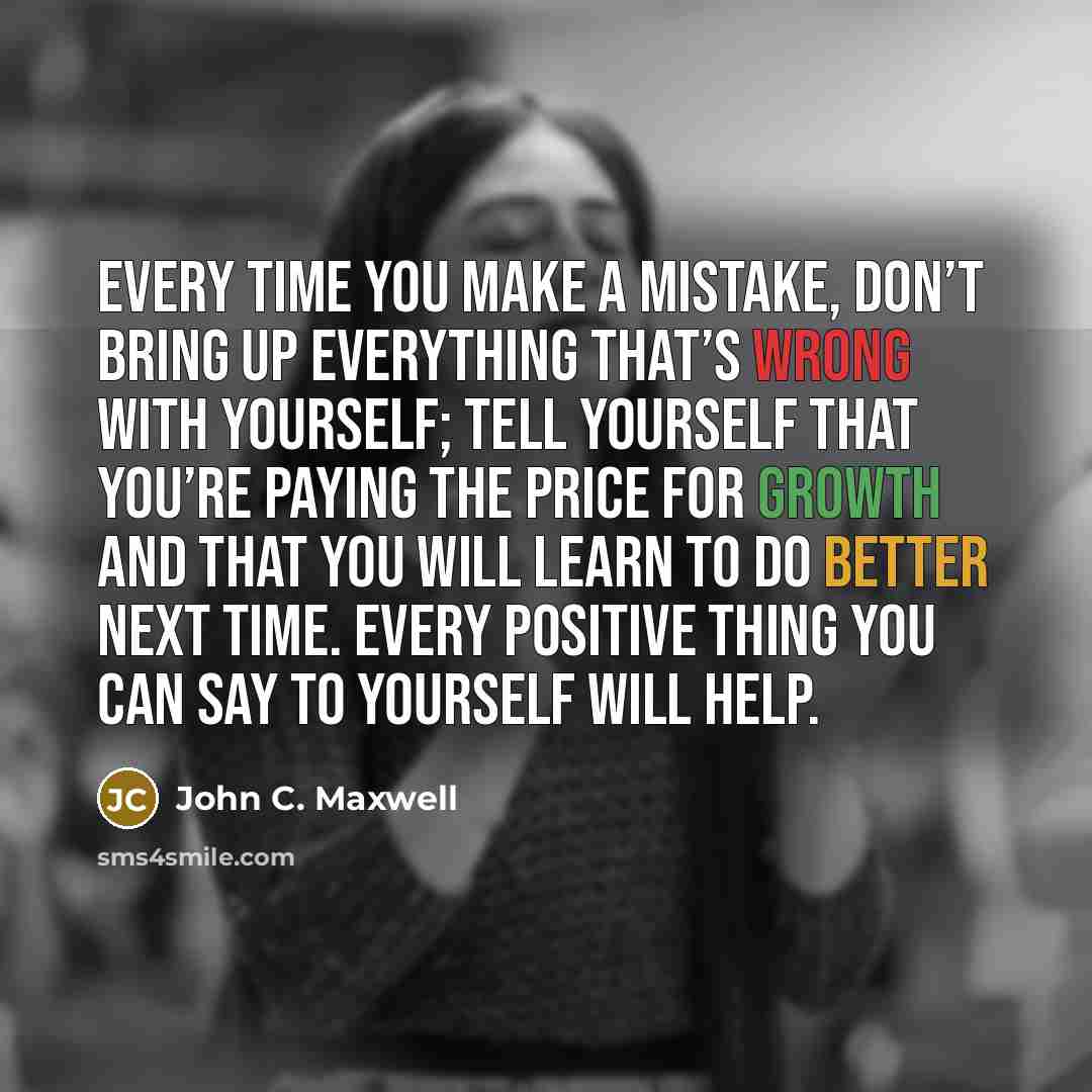 “Every time you make a mistake, don’t bring up everything that’s wrong with yourself; tell yourself that you’re paying the price for growth and that you will learn to do better next time. Every positive thing you can say to yourself will help.” quote by John C. Maxwell