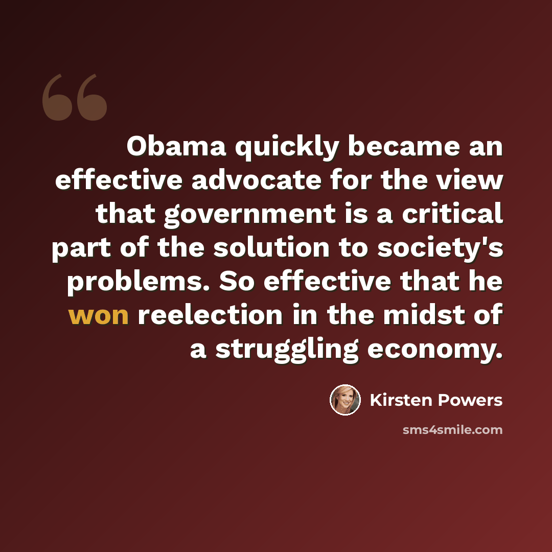 “Obama quickly became an effective advocate for the view that government is a critical part of the solution to society's problems. So effective that he won reelection in the midst of a struggling economy.” quote by Kirsten Powers
