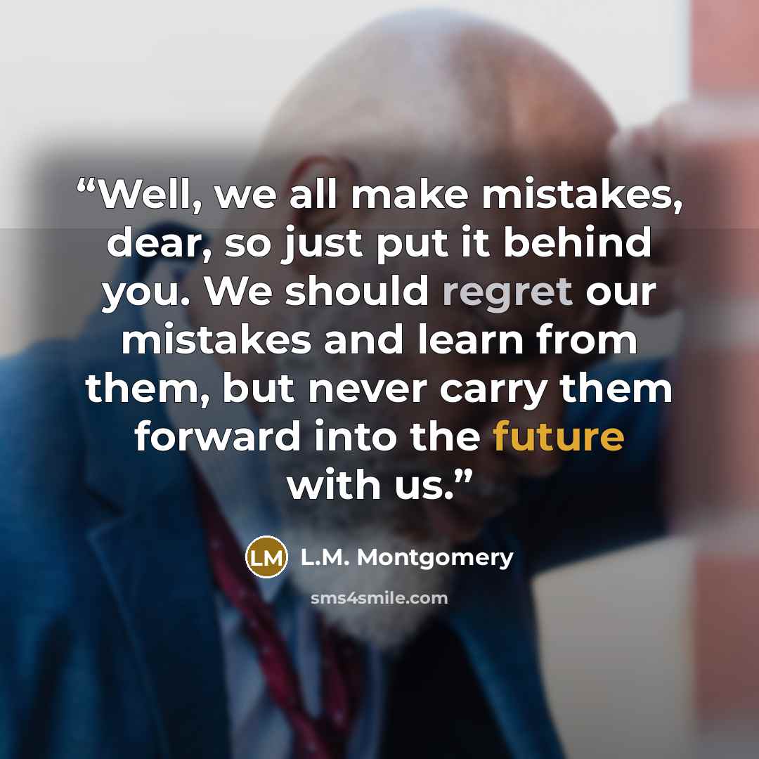 “Well, we all make mistakes, dear, so just put it behind you. We should regret our mistakes and learn from them, but never carry them forward into the future with us.” quote by L.M. Montgomery