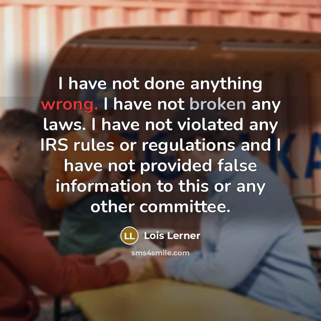 “I have not done anything wrong. I have not broken any laws. I have not violated any IRS rules or regulations and I have not provided false information to this or any other committee.” quote by Lois Lerner