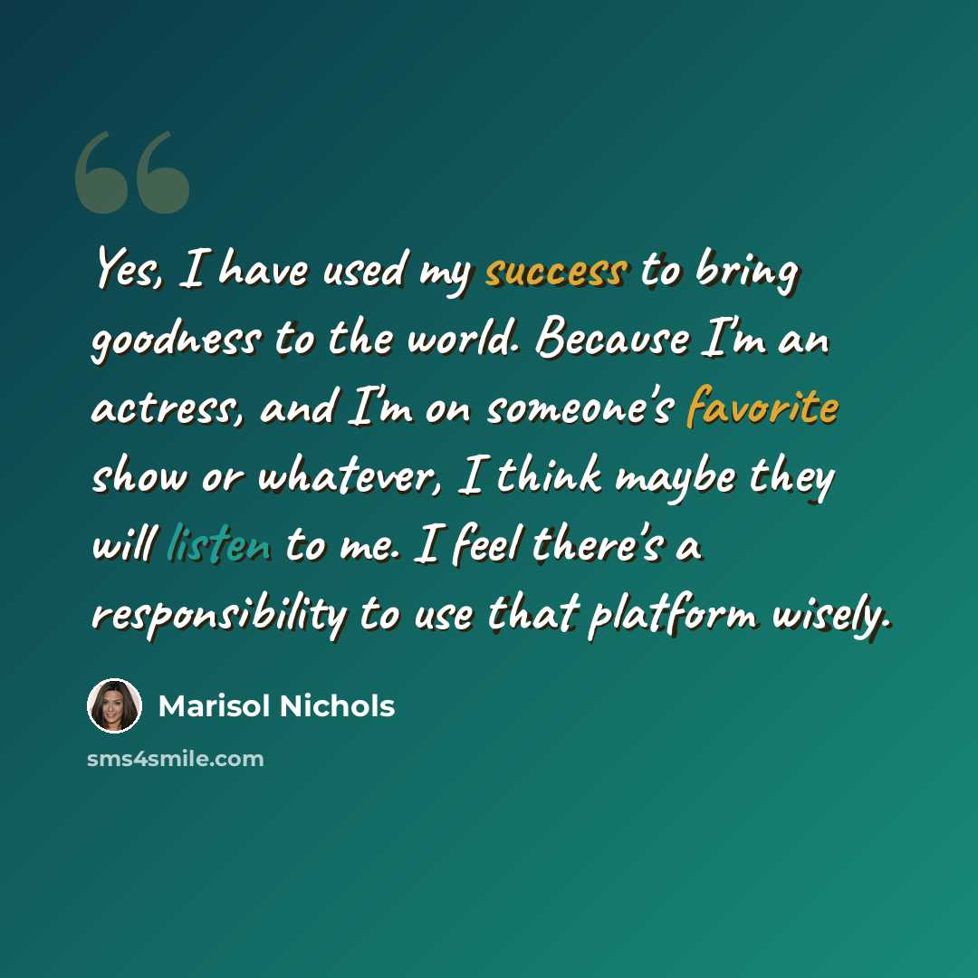 “Yes, I have used my success to bring goodness to the world. Because I'm an actress, and I'm on someone's favorite show or whatever, I think maybe they will listen to me. I feel there's a responsibility to use that platform wisely.” quote by Marisol Nichols