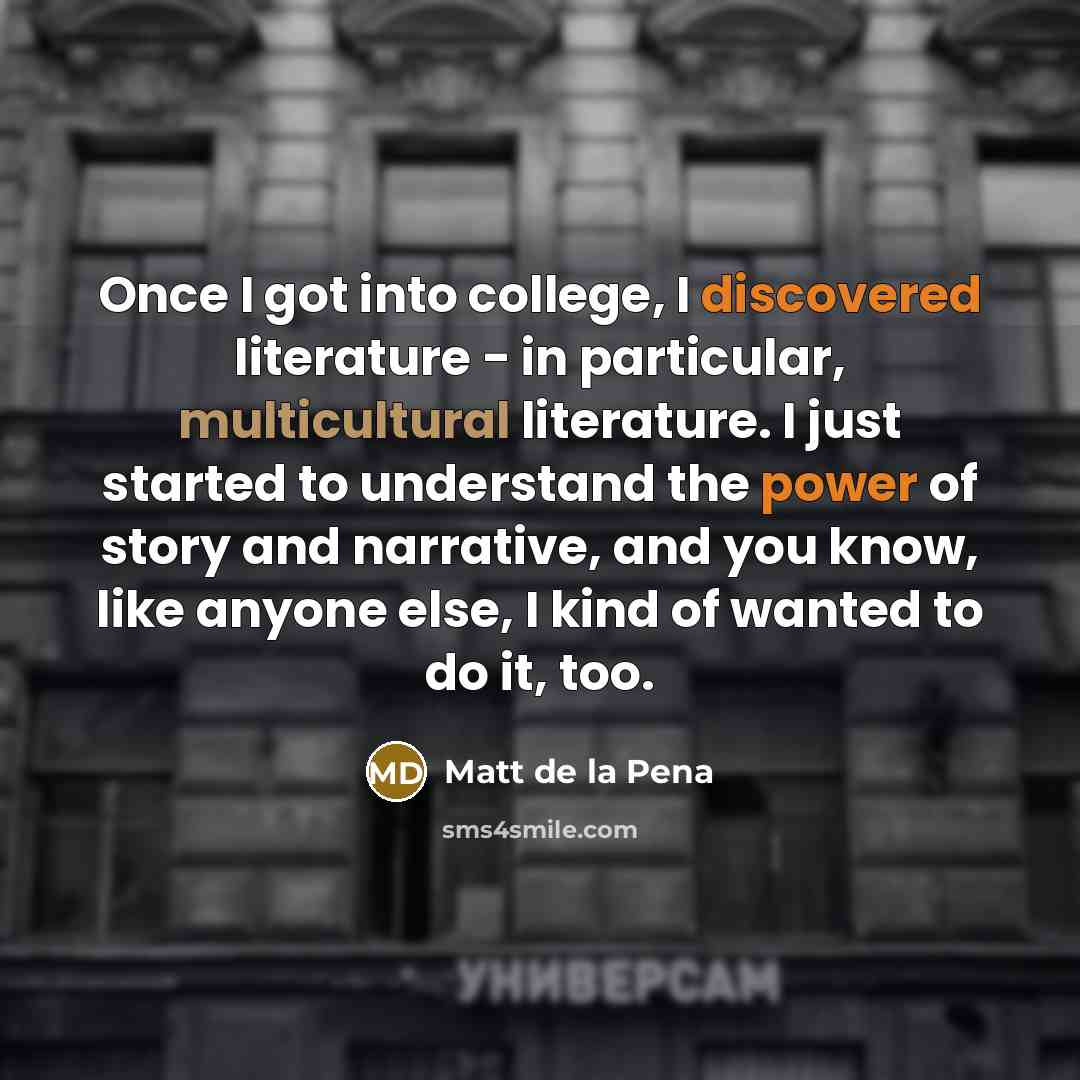 “Once I got into college, I discovered literature - in particular, multicultural literature. I just started to understand the power of story and narrative, and you know, like anyone else, I kind of wanted to do it, too.” quote by Matt de la Pena