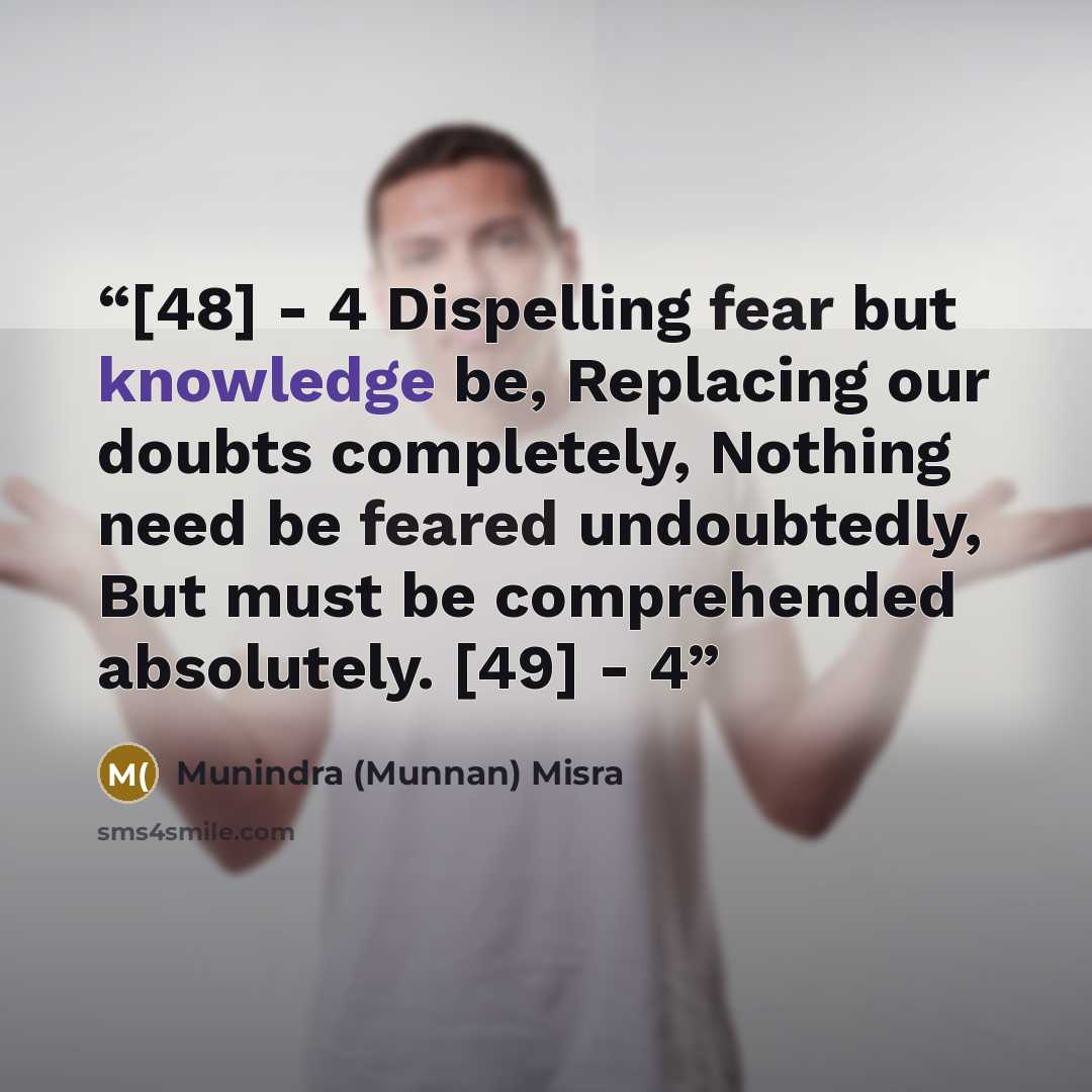 “[48] - 4 Dispelling fear but knowledge be, Replacing our doubts completely, Nothing need be feared undoubtedly, But must be comprehended absolutely. [49] - 4” quote by Munindra (Munnan) Misra