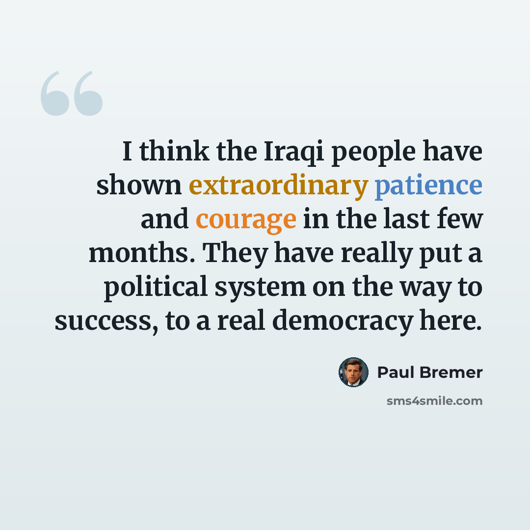 “I think the Iraqi people have shown extraordinary patience and courage in the last few months. They have really put a political system on the way to success, to a real democracy here.” quote by Paul Bremer