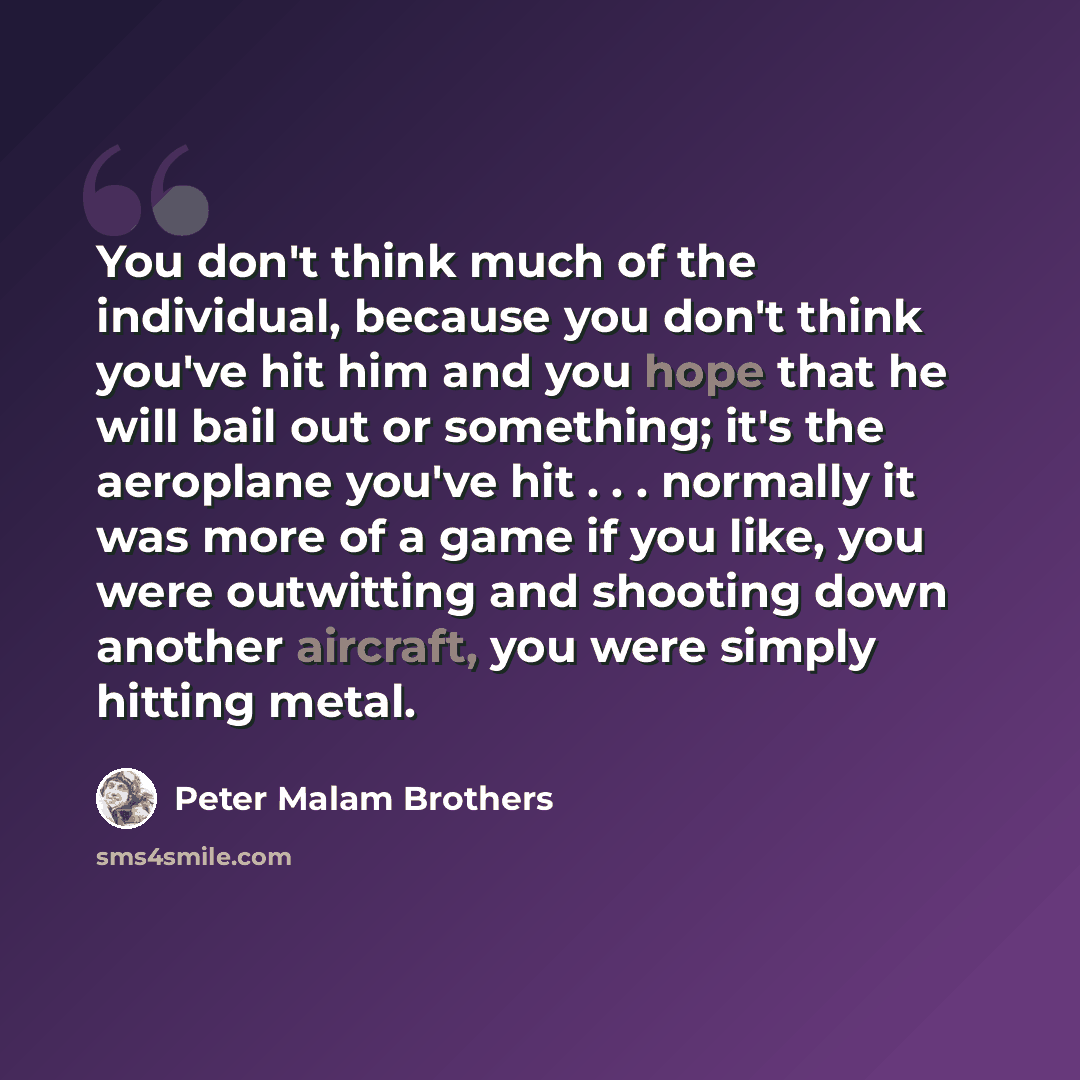 “You don't think much of the individual, because you don't think you've hit him and you hope that he will bail out or something; it's the aeroplane you've hit . . . normally it was more of a game if you like, you were outwitting and shooting down another aircraft, you were simply hitting metal.” quote by Peter Malam Brothers