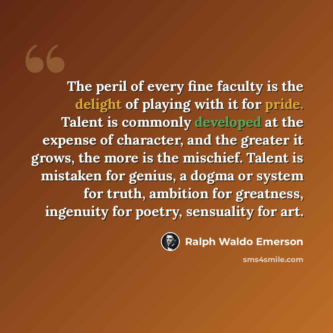 “The peril of every fine faculty is the delight of playing with it for pride. Talent is commonly developed at the expense of character, and the greater it grows, the more is the mischief. Talent is mistaken for genius, a dogma or system for truth, ambition for greatness, ingenuity for poetry…” quote by Ralph Waldo Emerson