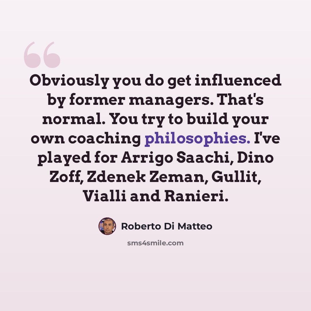 “Obviously you do get influenced by former managers. That's normal. You try to build your own coaching philosophies. I've played for Arrigo Saachi, Dino Zoff, Zdenek Zeman, Gullit, Vialli and Ranieri.” quote by Roberto Di Matteo