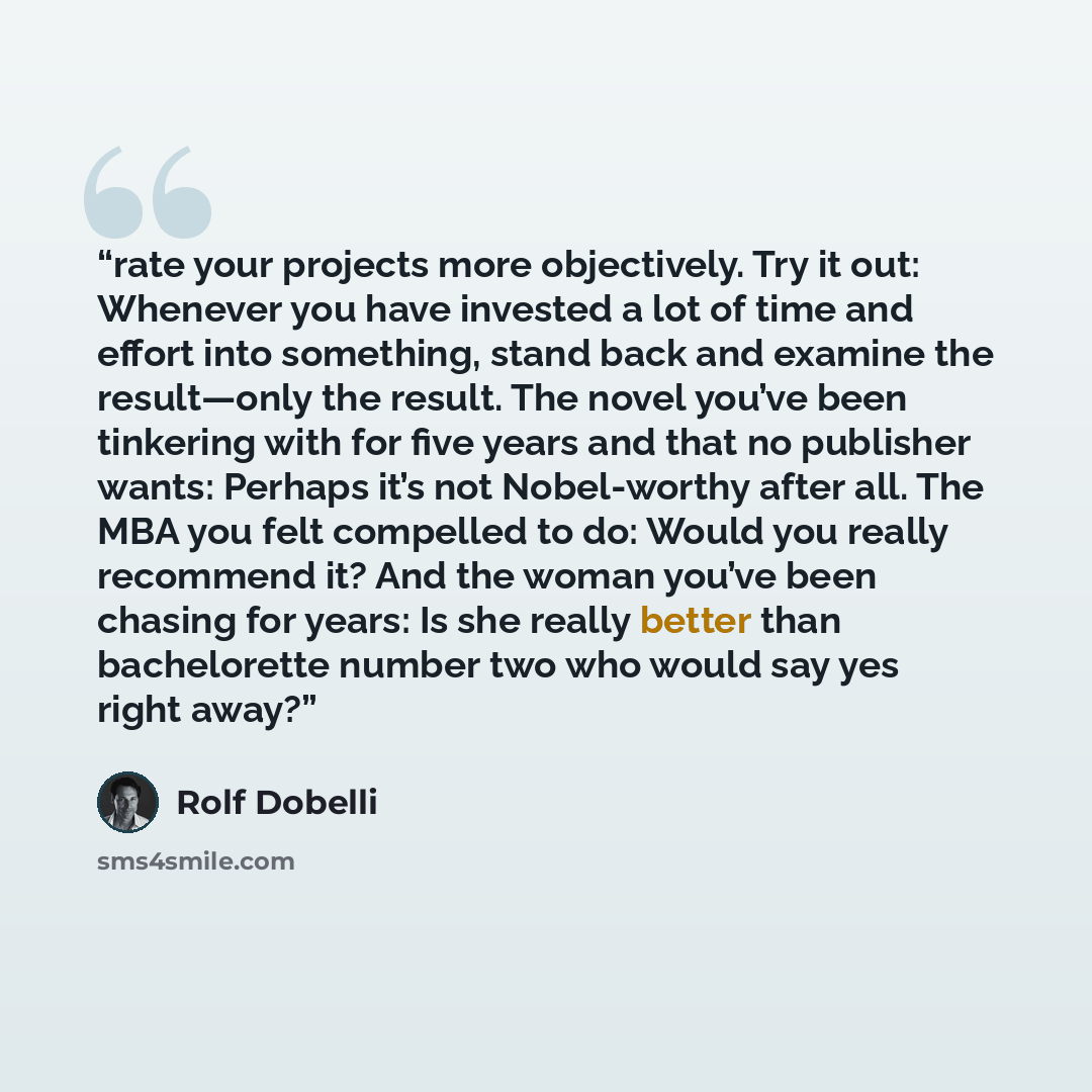 “rate your projects more objectively. Try it out: Whenever you have invested a lot of time and effort into something, stand back and examine the result—only the result. The novel you’ve been tinkering with for five years and that no publisher wants: Perhaps it’s not Nobel-worthy after all. The MBA…” quote by Rolf Dobelli