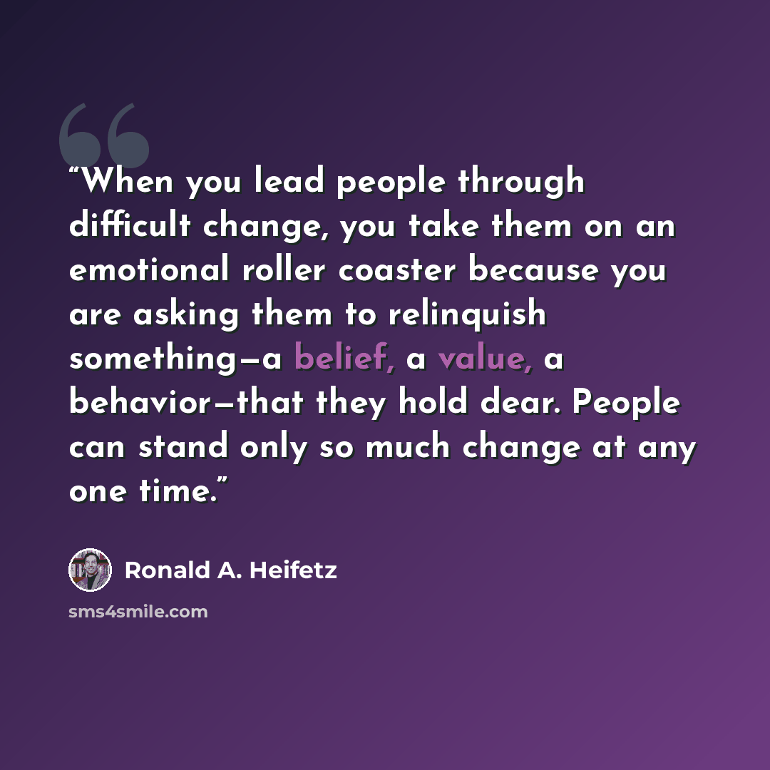 “When you lead people through difficult change, you take them on an emotional roller coaster because you are asking them to relinquish something—a belief, a value, a behavior—that they hold dear. People can stand only so much change at any one time.” quote by Ronald A. Heifetz