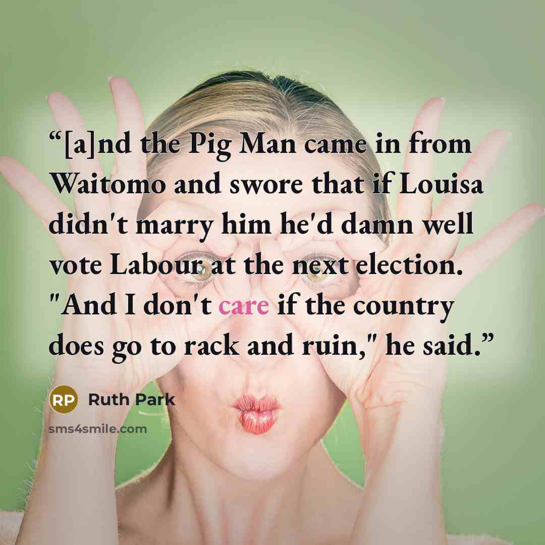 “[a]nd the Pig Man came in from Waitomo and swore that if Louisa didn't marry him he'd damn well vote Labour at the next election. "And I don't care if the country does go to rack and ruin," he said.” quote by Ruth Park