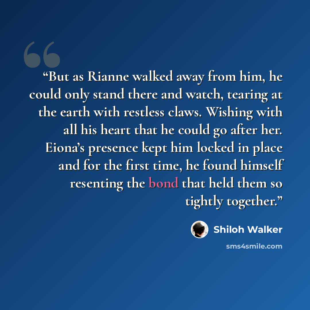 “But as Rianne walked away from him, he could only stand there and watch, tearing at the earth with restless claws. Wishing with all his heart that he could go after her. Eiona’s presence kept him locked in place and for the first time, he found himself resenting the bond that held them so tightly…” quote by Shiloh Walker