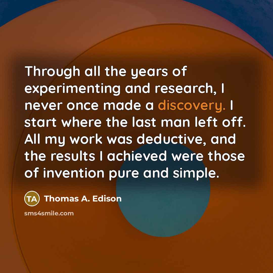 “Through all the years of experimenting and research, I never once made a discovery. I start where the last man left off. All my work was deductive, and the results I achieved were those of invention pure and simple.” quote by Thomas A. Edison