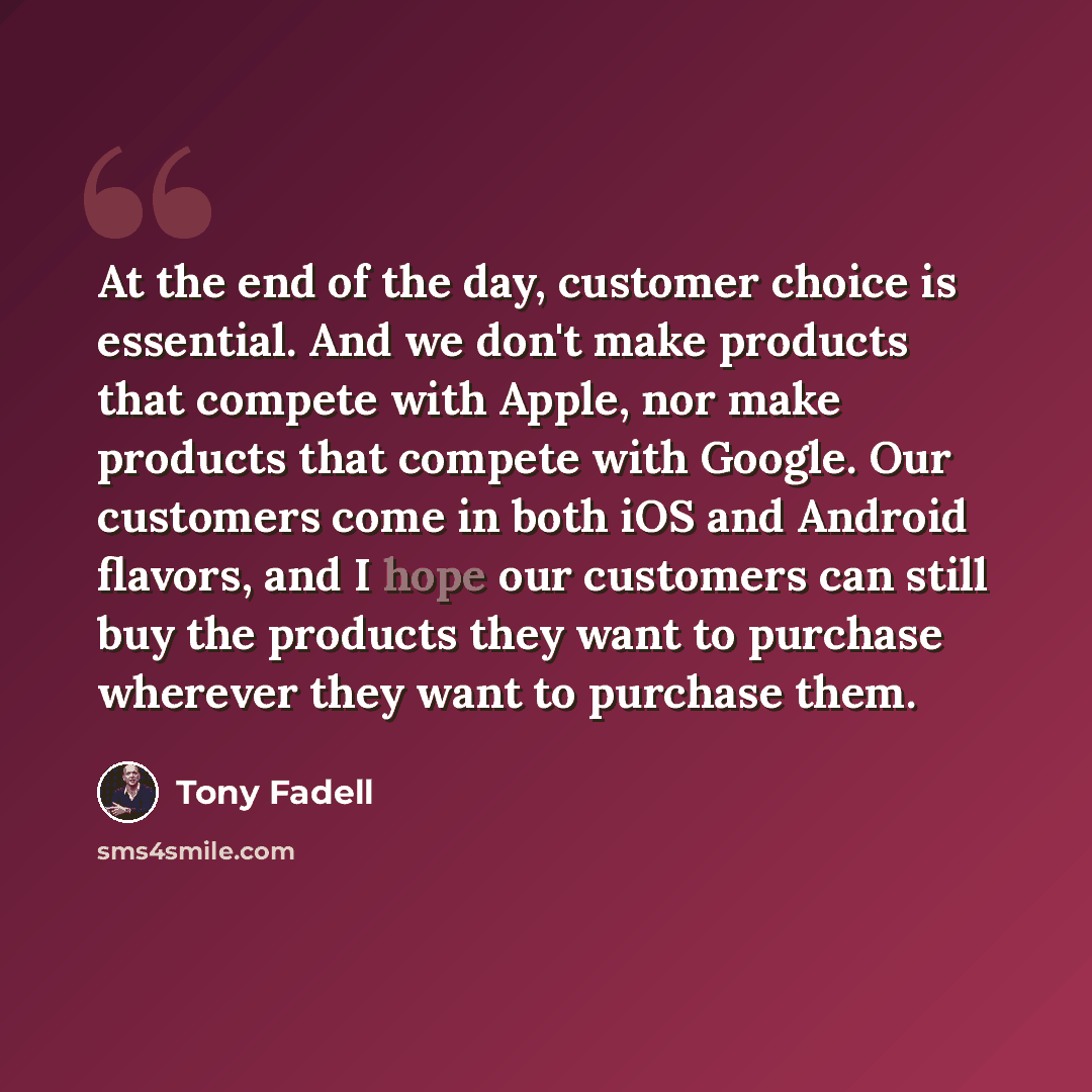 “At the end of the day, customer choice is essential. And we don't make products that compete with Apple, nor make products that compete with Google. Our customers come in both iOS and Android flavors, and I hope our customers can still buy the products they want to purchase wherever they want to…” quote by Tony Fadell