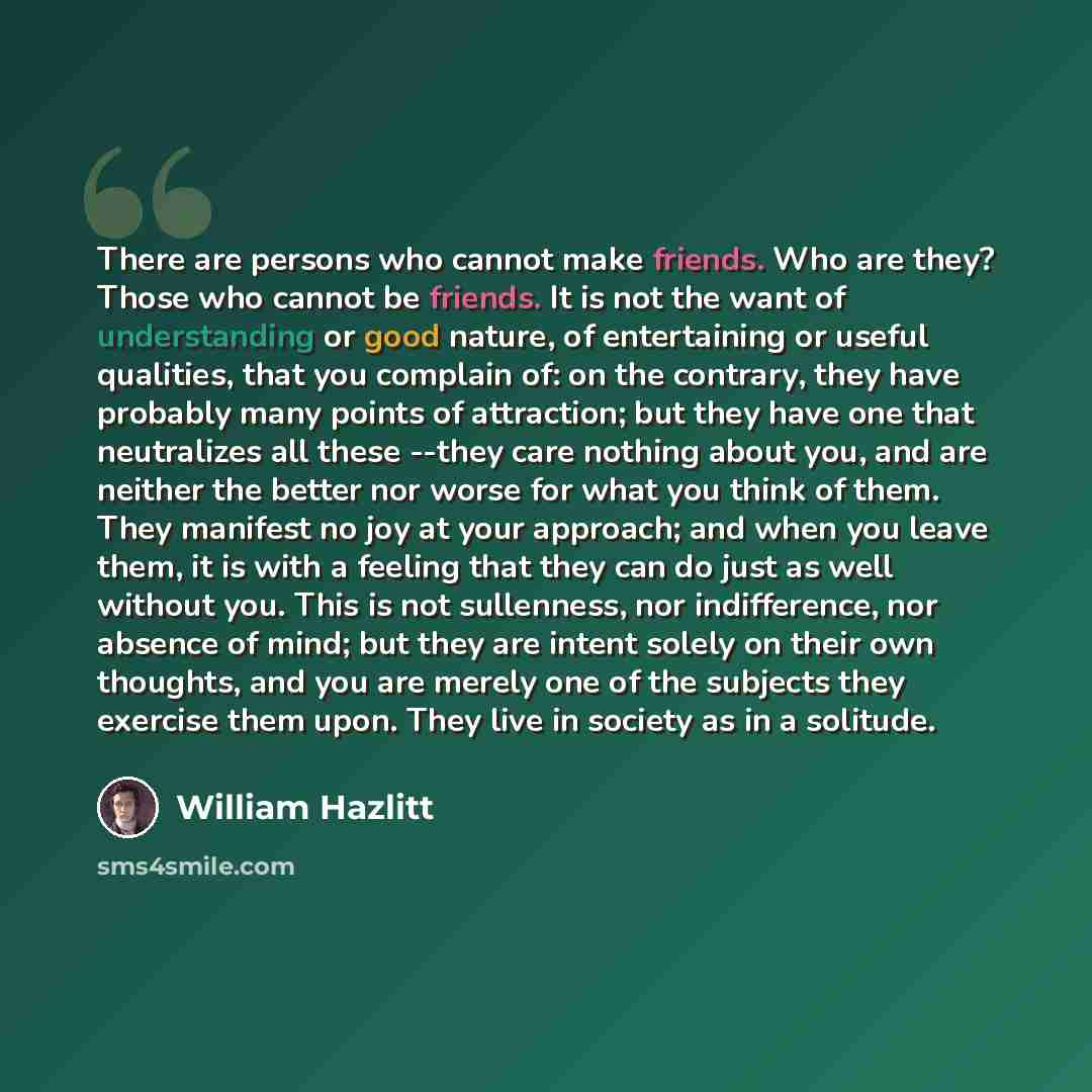 “There are persons who cannot make friends. Who are they? Those who cannot be friends. It is not the want of understanding or good nature, of entertaining or useful qualities, that you complain of: on the contrary, they have probably many points of attraction; but they have one that neutralizes all…” quote by William Hazlitt
