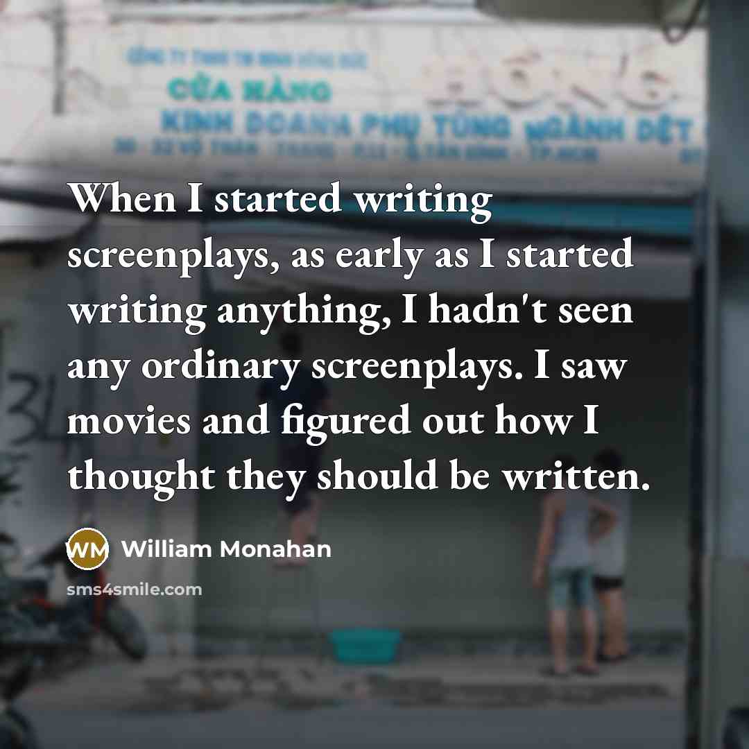 “When I started writing screenplays, as early as I started writing anything, I hadn't seen any ordinary screenplays. I saw movies and figured out how I thought they should be written.” quote by William Monahan