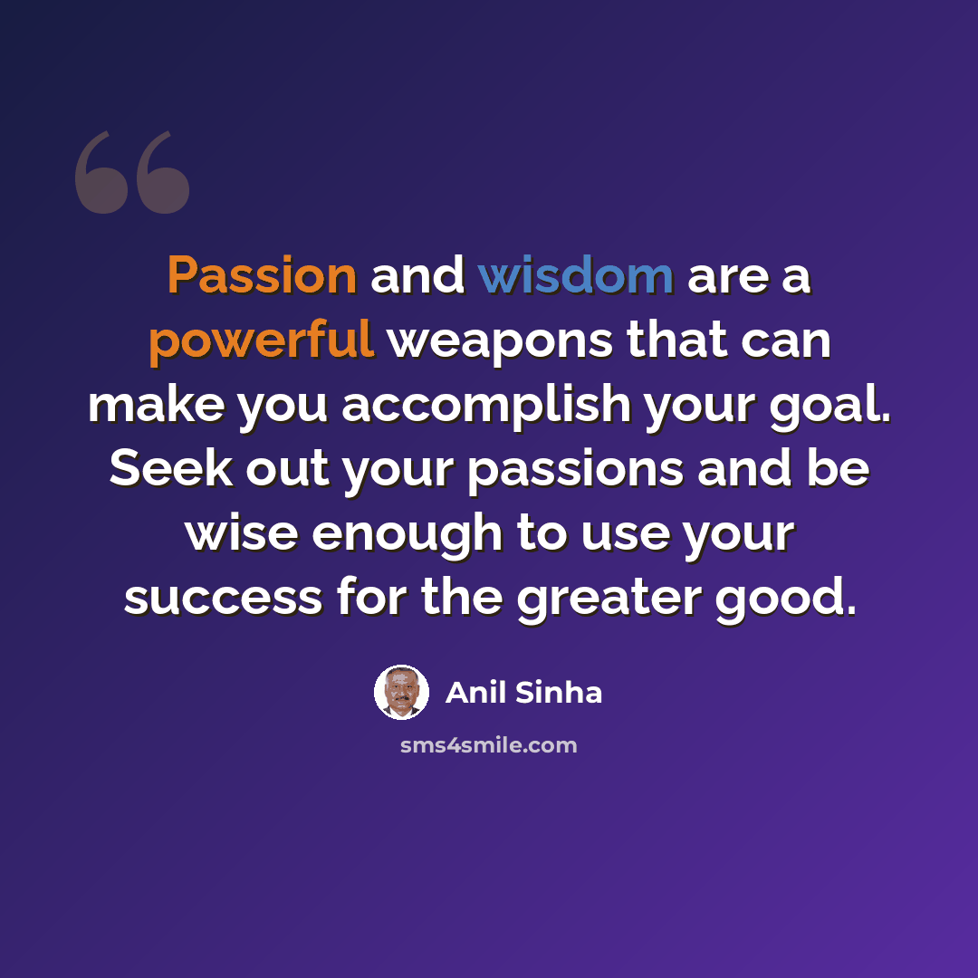 “Passion and wisdom are a powerful weapons that can make you accomplish your goal. Seek out your passions and be wise enough to use your success for the greater good.” quote by Anil Sinha