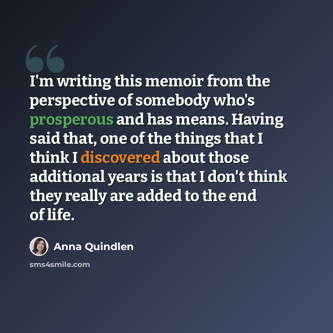 “I'm writing this memoir from the perspective of somebody who's prosperous and has means. Having said that, one of the things that I think I discovered about those additional years is that I don't think they really are added to the end of life.” quote by Anna Quindlen