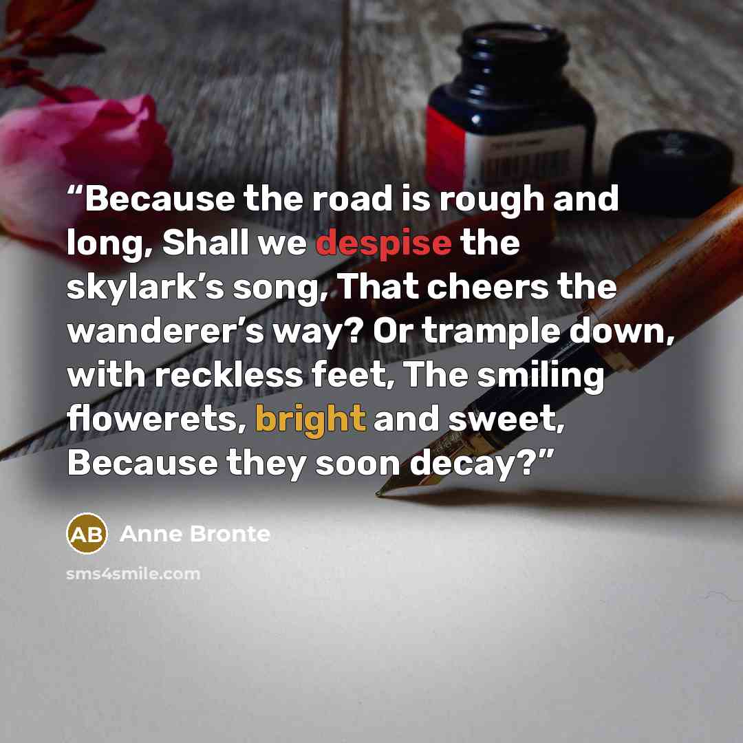 “Because the road is rough and long, Shall we despise the skylark’s song, That cheers the wanderer’s way? Or trample down, with reckless feet, The smiling flowerets, bright and sweet, Because they soon decay?” quote by Anne Brontë
