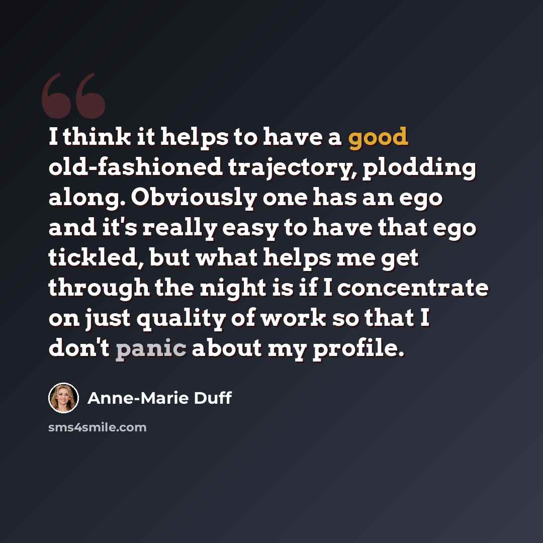 “I think it helps to have a good old-fashioned trajectory, plodding along. Obviously one has an ego and it's really easy to have that ego tickled, but what helps me get through the night is if I concentrate on just quality of work so that I don't panic about my profile.” quote by Anne-Marie Duff