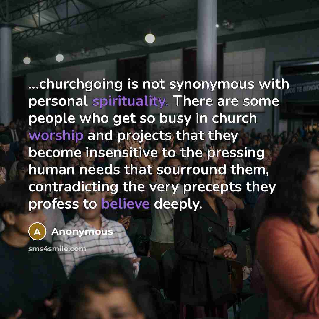 “...churchgoing is not synonymous with personal spirituality. There are some people who get so busy in church worship and projects that they become insensitive to the pressing human needs that sourround them, contradicting the very precepts they profess to believe deeply.” quote by Anonymous