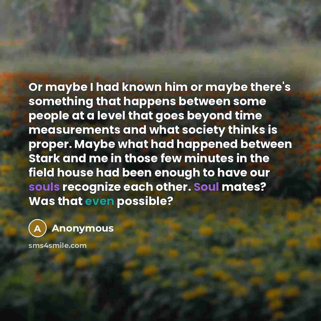 “Or maybe I had known him or maybe there's something that happens between some people at a level that goes beyond time measurements and what society thinks is proper. Maybe what had happened between Stark and me in those few minutes in the field house had been enough to have our souls recognize…” quote by Anonymous