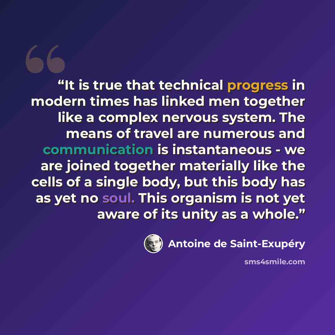 “It is true that technical progress in modern times has linked men together like a complex nervous system. The means of travel are numerous and communication is instantaneous - we are joined together materially like the cells of a single body, but this body has as yet no soul. This organism is not…” quote by Antoine de Saint-Exupéry