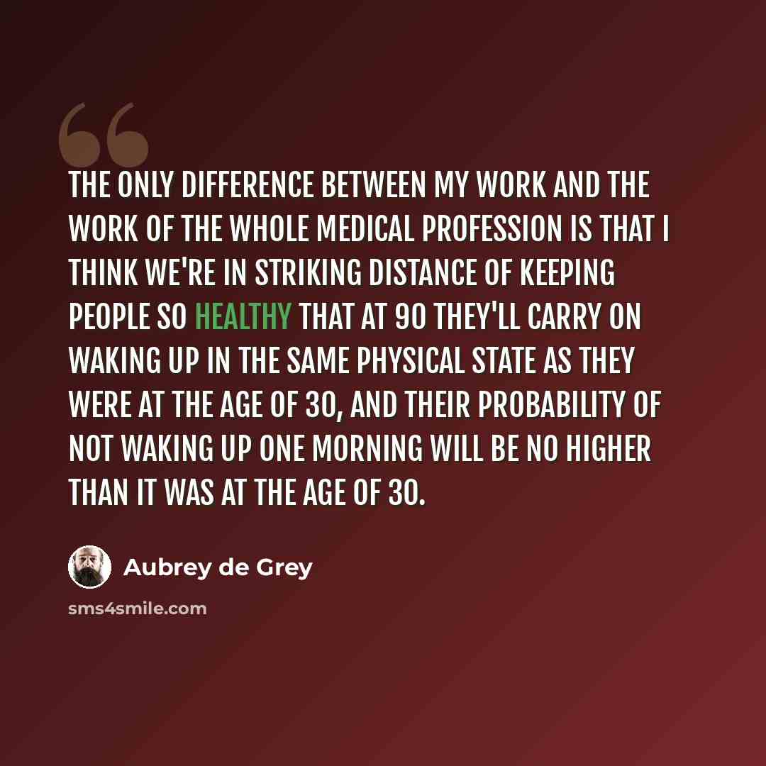 “The only difference between my work and the work of the whole medical profession is that I think we're in striking distance of keeping people so healthy that at 90 they'll carry on waking up in the same physical state as they were at the age of 30, and their probability of not waking up one…” quote by Aubrey de Grey