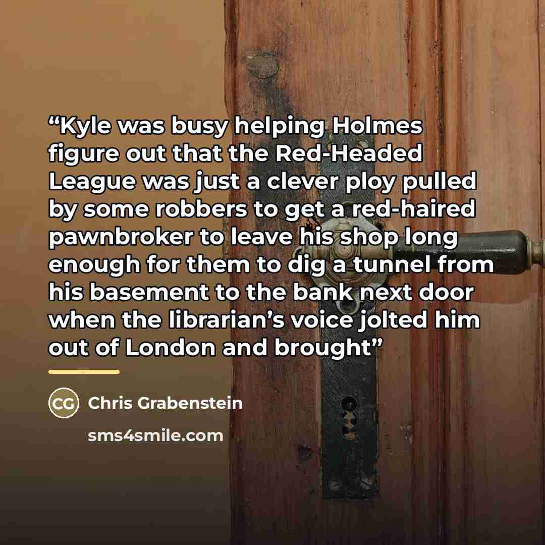 “Kyle was busy helping Holmes figure out that the Red-Headed League was just a clever ploy pulled by some robbers to get a red-haired pawnbroker to leave his shop long enough for them to dig a tunnel from his basement to the bank next door when the librarian’s voice jolted him out of London and…” quote by Chris Grabenstein