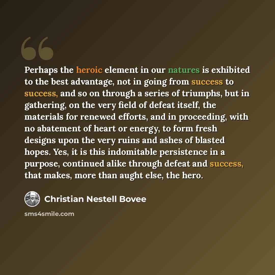 “Perhaps the heroic element in our natures is exhibited to the best advantage, not in going from success to success, and so on through a series of triumphs, but in gathering, on the very field of defeat itself, the materials for renewed efforts, and in proceeding, with no abatement of heart or…” quote by Christian Nestell Bovee
