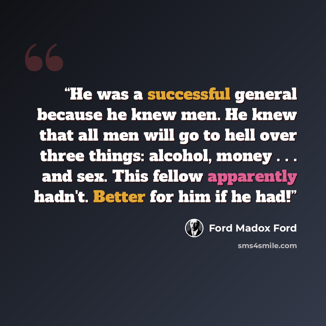 “He was a successful general because he knew men. He knew that all men will go to hell over three things: alcohol, money . . . and sex. This fellow apparently hadn't. Better for him if he had!” quote by Ford Madox Ford