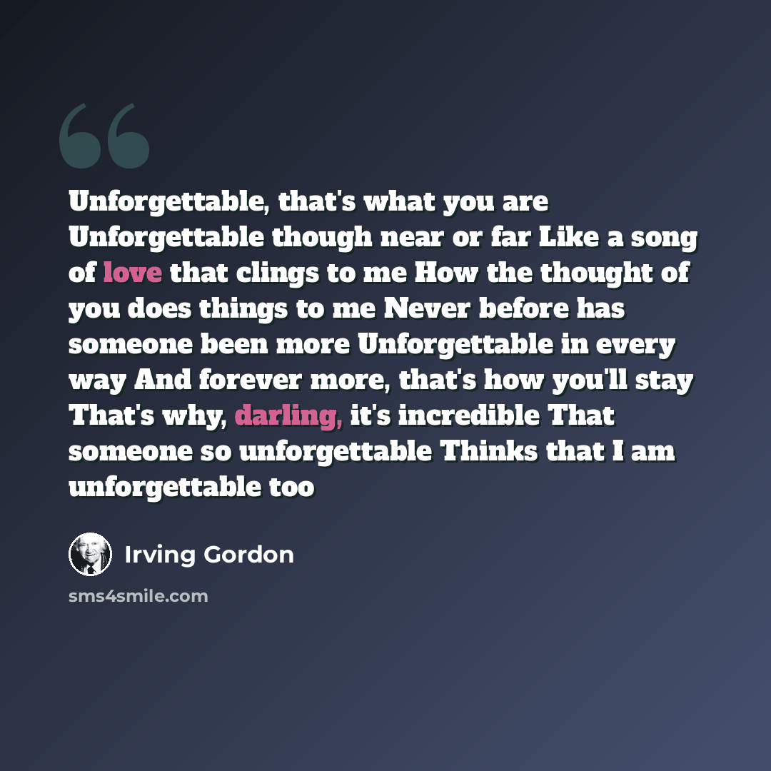 “Unforgettable, that's what you are Unforgettable though near or far Like a song of love that clings to me How the thought of you does things to me Never before has someone been more Unforgettable in every way And forever more, that's how you'll stay That's why, darling, it's incredible That…” quote by Irving Gordon