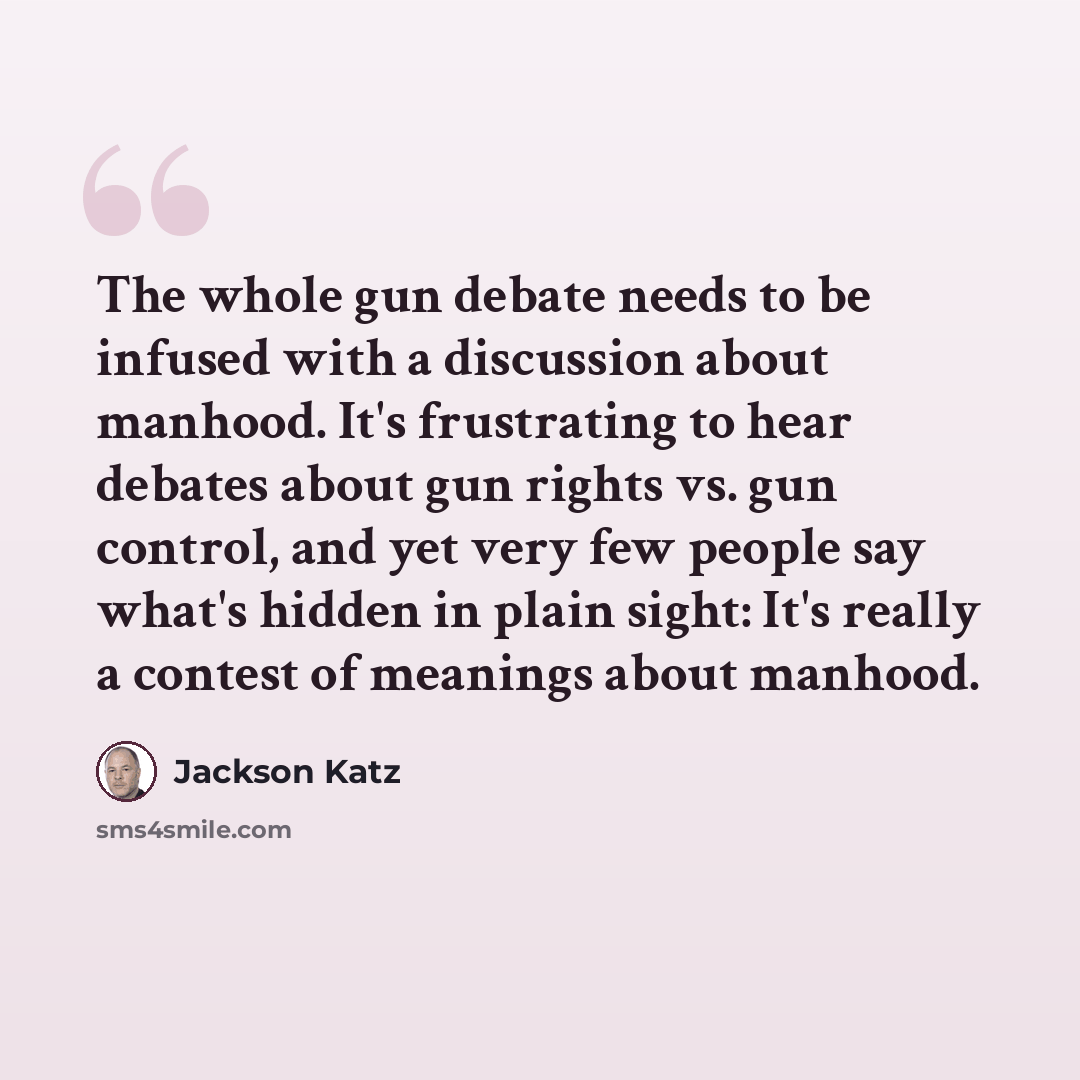“The whole gun debate needs to be infused with a discussion about manhood. It's frustrating to hear debates about gun rights vs. gun control, and yet very few people say what's hidden in plain sight: It's really a contest of meanings about manhood.” quote by Jackson Katz