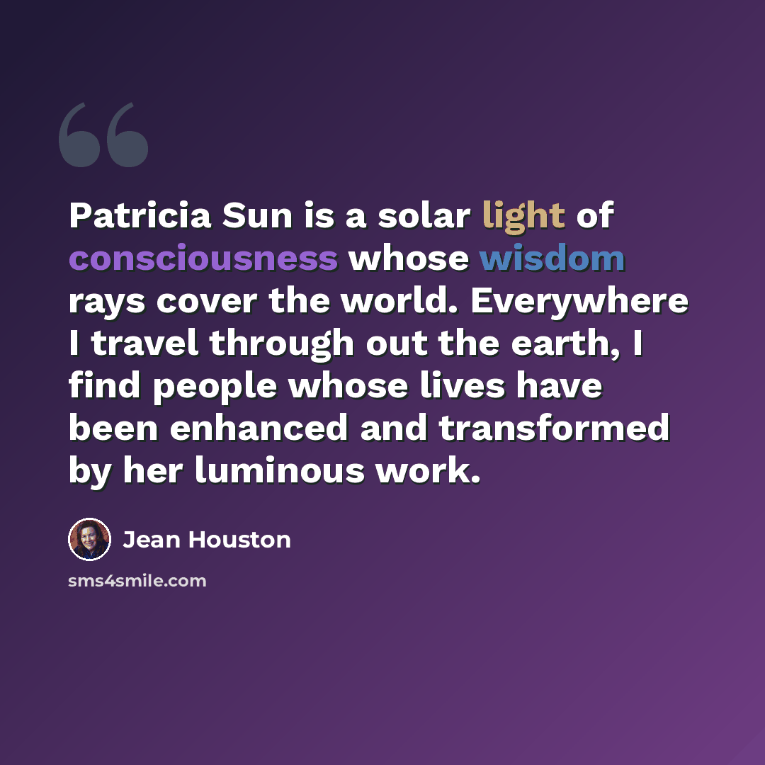 “Patricia Sun is a solar light of consciousness whose wisdom rays cover the world. Everywhere I travel through out the earth, I find people whose lives have been enhanced and transformed by her luminous work.” quote by Jean Houston