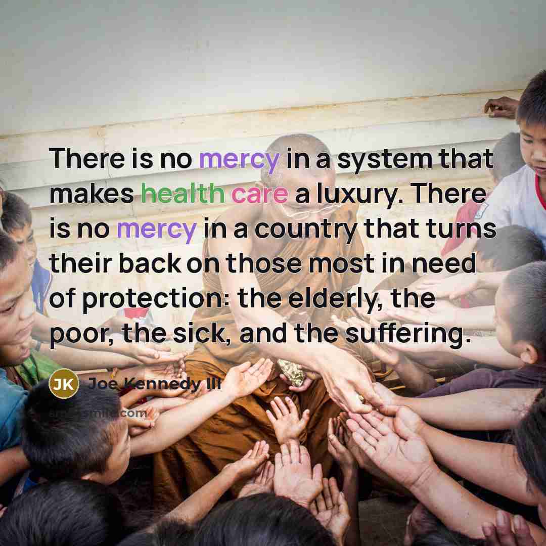 “There is no mercy in a system that makes health care a luxury. There is no mercy in a country that turns their back on those most in need of protection: the elderly, the poor, the sick, and the suffering.” quote by Joe Kennedy III