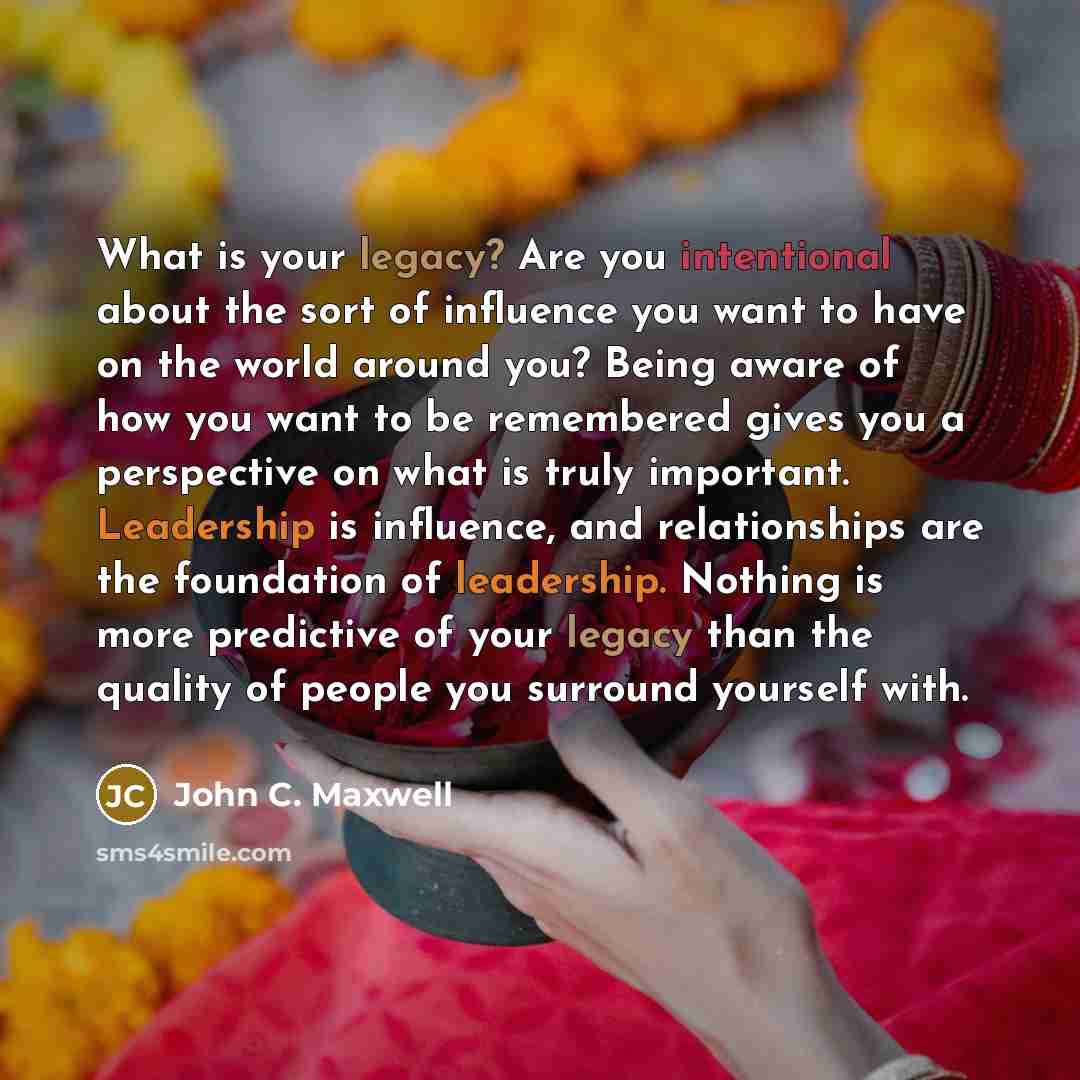 “What is your legacy? Are you intentional about the sort of influence you want to have on the world around you? Being aware of how you want to be remembered gives you a perspective on what is truly important. Leadership is influence, and relationships are the foundation of leadership. Nothing is…” quote by John C. Maxwell