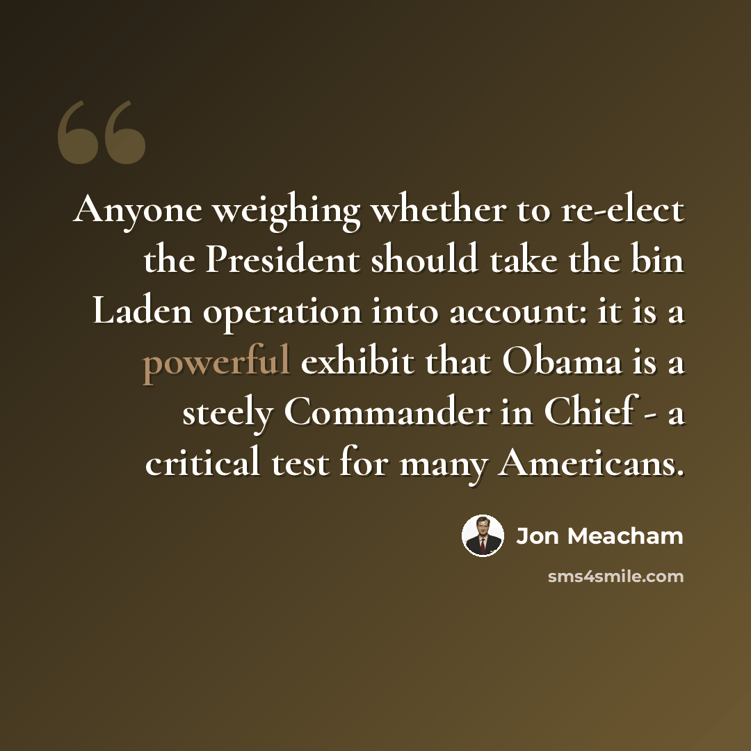 “Anyone weighing whether to re-elect the President should take the bin Laden operation into account: it is a powerful exhibit that Obama is a steely Commander in Chief - a critical test for many Americans.” quote by Jon Meacham
