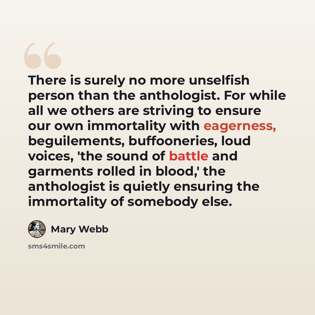 “There is surely no more unselfish person than the anthologist. For while all we others are striving to ensure our own immortality with eagerness, beguilements, buffooneries, loud voices, 'the sound of battle and garments rolled in blood,' the anthologist is quietly ensuring the immortality of…” quote by Mary Webb