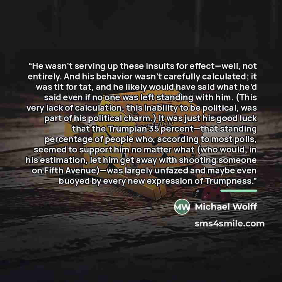 “He wasn’t serving up these insults for effect—well, not entirely. And his behavior wasn’t carefully calculated; it was tit for tat, and he likely would have said what he’d said even if no one was left standing with him. (This very lack of calculation, this inability to be political, was part of…” quote by Michael Wolff