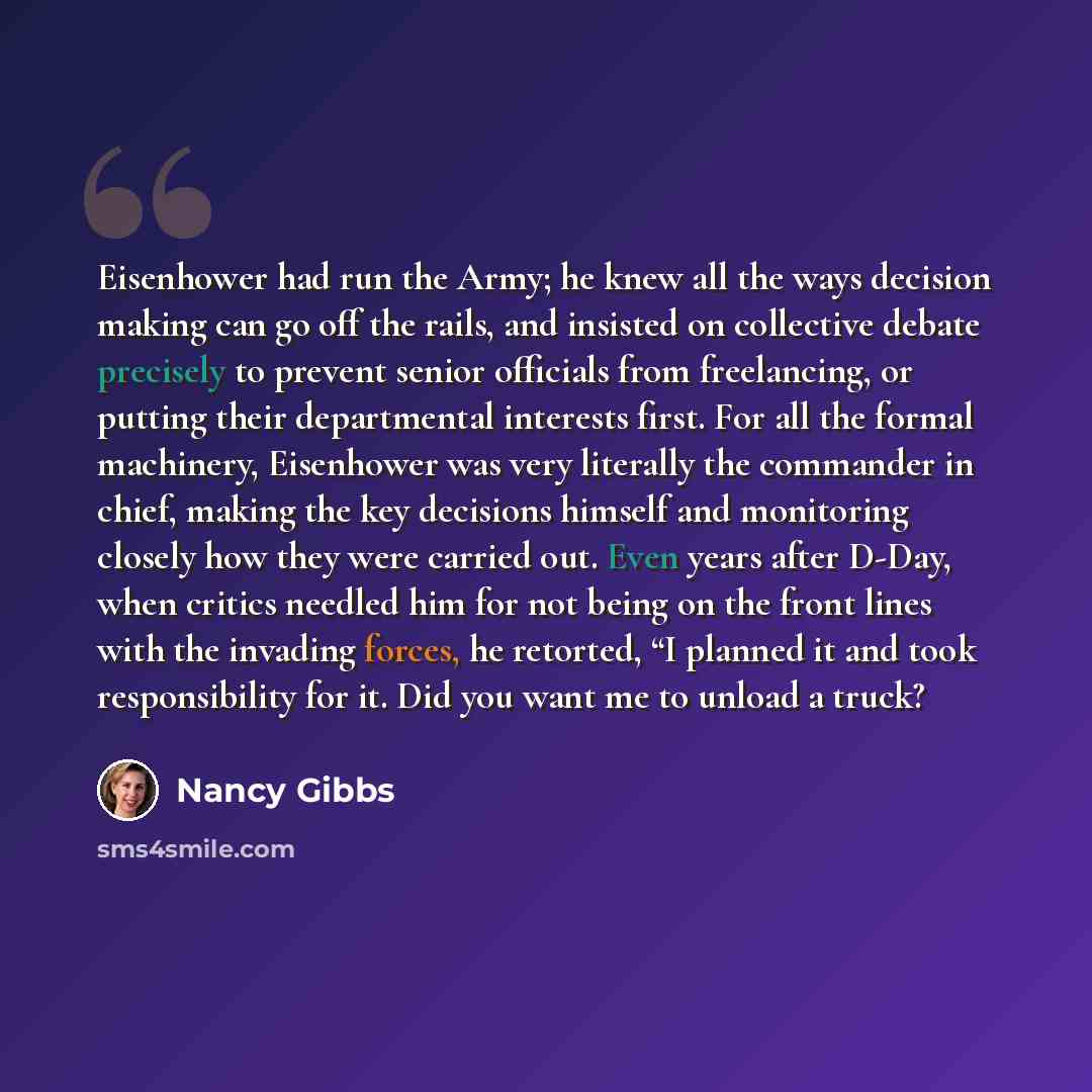 “Eisenhower had run the Army; he knew all the ways decision making can go off the rails, and insisted on collective debate precisely to prevent senior officials from freelancing, or putting their departmental interests first. For all the formal machinery, Eisenhower was very literally the commander…” quote by Nancy Gibbs