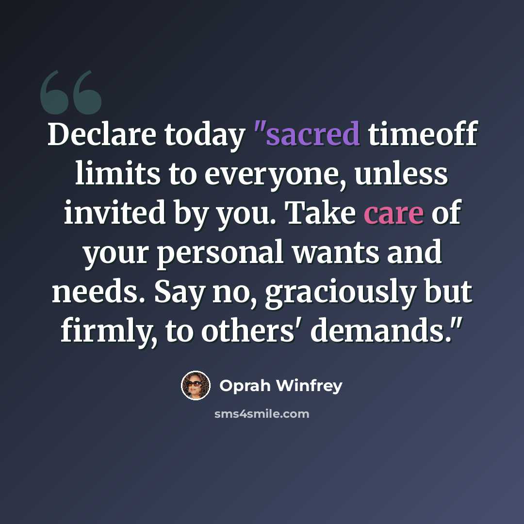 “Declare today "sacred timeoff limits to everyone, unless invited by you. Take care of your personal wants and needs. Say no, graciously but firmly, to others' demands."” quote by Oprah Winfrey