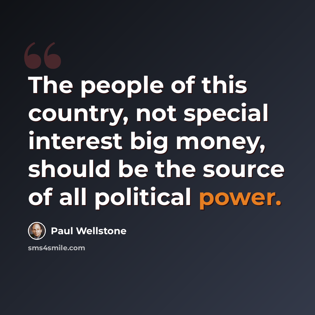 “The people of this country, not special interest big money, should be the source of all political power.” quote by Paul Wellstone