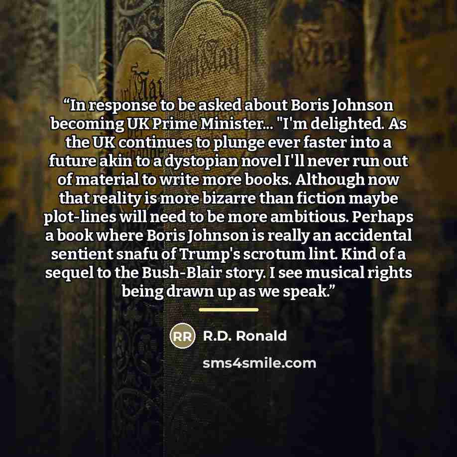 “In response to be asked about Boris Johnson becoming UK Prime Minister... "I'm delighted. As the UK continues to plunge ever faster into a future akin to a dystopian novel I'll never run out of material to write more books. Although now that reality is more bizarre than fiction maybe plot-lines…” quote by R.D. Ronald
