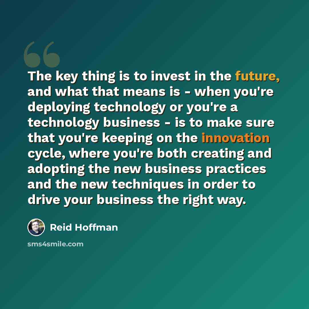 “The key thing is to invest in the future, and what that means is - when you're deploying technology or you're a technology business - is to make sure that you're keeping on the innovation cycle, where you're both creating and adopting the new business practices and the new techniques in order to…” quote by Reid Hoffman