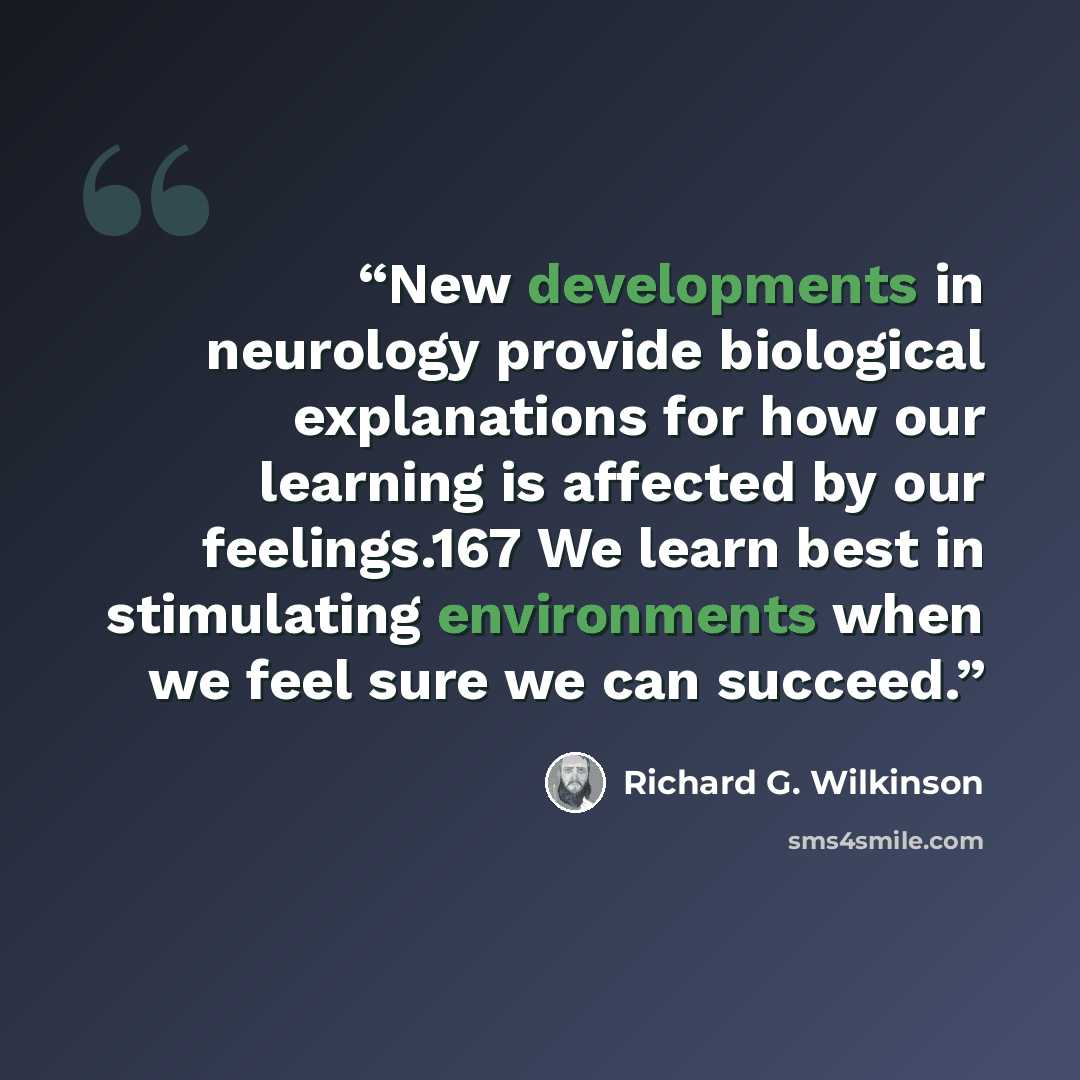 “New developments in neurology provide biological explanations for how our learning is affected by our feelings.167 We learn best in stimulating environments when we feel sure we can succeed.” quote by Richard G. Wilkinson