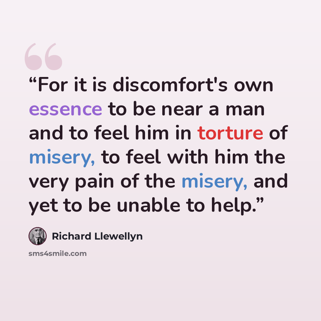 “For it is discomfort's own essence to be near a man and to feel him in torture of misery, to feel with him the very pain of the misery, and yet to be unable to help.” quote by Richard Llewellyn